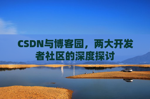 CSDN与博客园,两大开发者社区的深度探讨 CSDN与博客园,两大开发者社区的深度探讨
